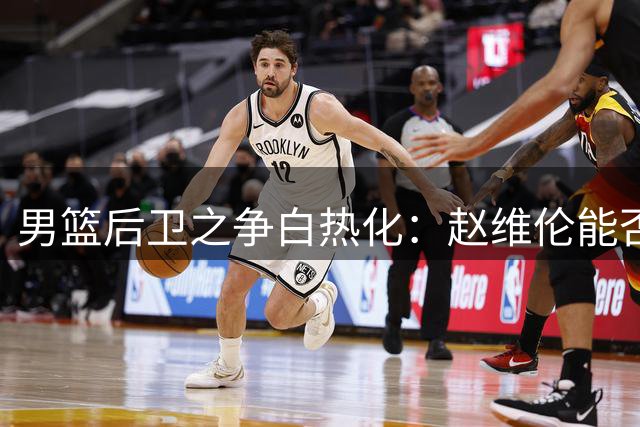 男篮后卫之争白热化：赵维伦能否突破郭士强用人桎梏？