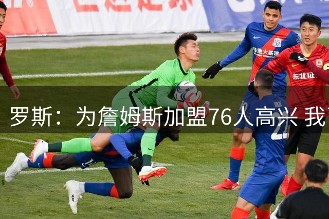 罗斯：为詹姆斯加盟76人高兴 我已经告别赛场 那不再是我的生活